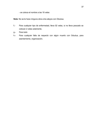 37

      - se coloca el nombre a las 16 velas


Nota: No se le hace ninguna obra a los aleyos con Odudua.


f.-   Para cualquier tipo de enfermedad, lleva 02 velas, si no lleva pescado se
      colocan 2 velas solamente.
g.-   Para todo
h.-   Para cualquier falta de respecto con algún muerto con Odudua, para
      asentamiento, organización.
 