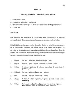 38

                                          Clase # 8


               Comidas y Sacrificios a los Santos y a los Orishas


1.- Fiesta a los Santos
2.- Posición en la Comida a los Santos
3.- Referencia a los temas que se darán en las 08 clases del Sagrado Periodo.
4.- Prueba final.


Sacrificios


Los Sacrificios se crearon en el Oddun Irete Melli, donde nació la segunda
generación de la Ocha, o sea los sacrificios que se conocen hasta la fecha.


Nota histórica: en tiempos remotos donde los Santos se satisficieron con sangre
se le sacrificaban. Doncellas las cuales era un ritual común de la época. Se
danzaba se tocaba tambor y era motivo de jubilo y alegria el sacrificio. Orunmla
cambio esta ceremonia. Modificando esto y estableciendo todos los sacrificios por
Santos y animales, quedando de la siguiente manera:


1.-   Elegua        1 chivo, 1 ó 3 pollos, 9 jio jio ó 3 jio jio, 1 jutia

2.-   Oggun         1 chivo, 1 gallo, 1 pollon, 2 palomas, 1 guinea, 1 jutia.

3.-   Oshosi        1 chivo, 2 pollones, 3 palomas carmelitas, 3 codornices, 1
                    guinea, 1 jutia.

4.-   Obbatala      1 chiva, 2 gallones, 2 palomas, 1 guinea.

5.-   Oya           1 chiva, 2 gallones, 2 palomas, 1 guinea

6.-   Algayu        1 chivo, 1 pollon, 1 paloma, 1 guinea (nunca puede comer
                    codorniz)

7.-   Oshun         1 chivo capón, 2 gallinas, 2 palomas, 2 codornices, 1 guinea
                    Nota: se capa antes de presentarlo, fuera del cuarto
 