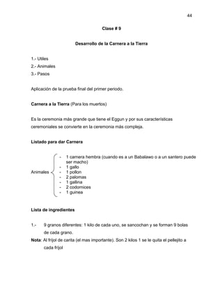44

                                       Clase # 9


                         Desarrollo de la Carnera a la Tierra


1.- Utiles
2.- Animales
3.- Pasos


Aplicación de la prueba final del primer periodo.


Carnera a la Tierra (Para los muertos)


Es la ceremonia más grande que tiene el Eggun y por sus características
ceremoniales se convierte en la ceremonia más compleja.


Listado para dar Carnera


                -    1 carnera hembra (cuando es a un Babalawo o a un santero puede
                     ser macho)
                -    1 gallo
Animales        -    1 pollon
                -    2 palomas
                -    1 gallina
                -    2 codornices
                -    1 guinea



Lista de ingredientes


1.-    9 granos diferentes: 1 kilo de cada uno, se sancochan y se forman 9 bolas
       de cada grano.
Nota: Al fríjol de carita (el mas importante). Son 2 kilos 1 se le quita el pellejito a
       cada fríjol
 