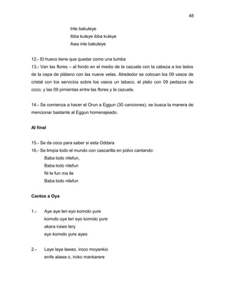 48

                     Inle bakuleye
                     Ibba kuleye ibba kuleye
                     Awa inle bakuleye


12.- El hueco tiene que quedar como una tumba
13.- Van las flores – al fondo en el medio de la cazuela con la cabeza a los lados
de la cepa de plátano con las nueve velas. Alrededor se colocan los 09 vasos de
cristal con los servicios sobre los vasos un tabaco, el plato con 09 pedazos de
coco, y las 09 pimientas entre las flores y la cazuela.


14.- Se comienza a hacer el Orun a Eggun (30 canciones), se busca la manera de
mencionar bastante al Eggun homenajeado.


Al final


15.- Se da coco para saber si esta Oddara
16.- Se limpia todo el mundo con cascarilla en polvo cantando:
       Baba lodo nilefun,
       Baba lodo nilefun
       Ni le fun ma ile
       Baba lodo nilefun


Cantos a Oya


1.-    Aye aye leri eyo komolo yure
       komolo oya leri eyo komolo yure
       akara irawo lery
       eyo komolo yure ayeo


2.-    Laye laye lawao, iroco moyankio
       enife alawa o, iroko mankarere
 