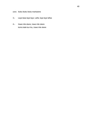 49

coro: ikoko ikoko ikoko mankarere


3.-   Laye lawa laye laye. Lafisi, laye laye lafise


4.-   Irawo inle okere, irawo inle okere
      komo kale kun iku, irawo inle okere
 
