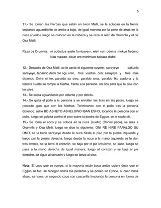 5



11.- Se toman las hierbas que están en Iwori Melli, se le colocan en la frente
soplando aguardiente de arriba a bajo, de igual manera por la parte de atrás en la
nuca (cuello), luego se colocan en la cabeza y se reza el rezo de Orumnla y el de
Osa Melli.


Rezo de Orumnla: ni oddudua ayele fombayem, eleri ruin odema mokue fiedeno
                    kiku mawao, kikun aro morimiwo babaza dishe


12.- Después de Osa Melli, se le canta el siguiente suyere: sarayeye         bakunlo
sarayeye, tapando Aron ofo ogu unlo,     tres vueltas con sarayeye y       tres mas
diciendo Onire ni ire, paraldo su owo, paraldo oma, paraldo Iku aladona y la
tercera vuelta se rompe la hierba, frente a la persona, en dos para que la pise con
los pies.
13.- Se sopla aguardiente por delante y por detrás.
14.- Se quita el pollo a la persona y se enrollan las tiras en las patas, luego se
procede igual que con las hierbas. Terminando con el pollo tras la persona
diciendo: ashe BO ASHETO ASHELOWO IBAN ESHO, tocando la persona con el
pollo, luego se golpea contra el piso sobre la piedra de Eggun, se le sopla oti.
15.- Se toma el coco y se coloca en la nuca (cuello) (Oshini paco), se reza a
Orumnla y Osa Melli, luego se dice lo siguiente: ONI RE NIRE PARALDO SU
OMO, se le hace sarayeye desde la nuca hasta el piso por la pierna izquierda y
luego por la pierna derecha, luego desde la nuca a la mano izquierda se le dan
tres tirones, se le lleva al corazón, se baja por el pie izquierdo, se sube, luego se
pasa a la mano derecha de igual manera, luego al corazón y se baja al pie
derecho, se sigue al corazón y luego se lanza al piso.


Nota: El coco que se rompe, si la mayoría están boca arriba quiere decir que el
Eggun se fue, se recogen todos los pedazos y se ponen en Eyobe, si caen boca
abajo, se toma un segundo coco con cascarilla limpiando la persona en forma de
 