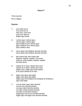 50

                                  Clase # 7


Tema suyures
Orun a Eggun


Suyeres

1.-   a la umba wa ori
      A la umba wa ori
      Awa ozun, awa oma
      Lery oma, leya wo
      Bogbo egun kawe

2.-   Lankue egun, lankue egun,
      Lankue egun, lankue egun
      Egun shilekun fumi, lankue egun
      Egun shilekun fumi, lankue egun
      Egun shilekun awa

3.-   komo alawo yare fieldeno akunfao akunfao
      komo alawo yare fieldeno akunfao akunfao

4.-   tele moban tele, tele moban tele
      Wayeke, wayeke, wayeke, a la ounso
      Oddo so umbo wayeke, wayeke, wayeke
      Ni oniba yenye

5.-   okokan la mi waye, okokan lami woro
      okokan la mi waye, okokan lami woro
      bogbo orisa, bogbo egun ibae okokan
      la mi waye okokan la mi woro

6.-   eggun awa egua awa logde
      eggun awa egua awa logde
      bogbo egun ke timbelere ke timbelaye ke timbelorun
      egun awa logde

7.-   a la wa, lawa, lawa, lawa, lamishe
      a la ara onu lamishe lamishe
      a la egun elemi lamishe lamishe
      a la egun shebo lamishe lamishe
      a la egun ara lamishe lamishe
      bogbo egun de ara onu lamishe lamishe
      bogbo egun de bogbo awo lamishe lamishe
 