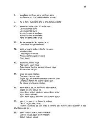 51



8.-    lawa lawa konfe un soro, konfe un soro
       Kunfe un soro. Los muertos konfe un soro

9.-    iku la iloro, ikula iloro, ona la ona, la kañan dola

10.-   e-e-e- iku ambe lawo, iki ambe lawo
       La osha ambe lawo
       La osha ambe lawo
       Yombo lo coro ambe lawo
       Yombo lo coro ambe lawo
       Koko oro coro ambe lawo

11.-   Iku yaman de io, iku yaman de io
       Coro ea ae iku yaman de io

12.-   agbo ni boshe, agbo ni boshe mi oshe
       Mi oshe ni leo
       Coro bagbo ni boshe
       Aro onu coro bagbo ni boshe
       Egun elemi

13.-   aso kuero, kuero miya
       Aso kuero, kuero miya
       Telemina se fue iya, asokuero kuero miya
       Abure mi se fue iya

14.-   orare ae orare mi okan
       Orare ae orare mi okan
       Bogbo egu, de ara onu orare ae orare mi okan
       Llorare ae llorare mi okan bogbo egun
       De mi ara onu llorare mi okan

15.-   de mi sokuo ea, de mi sokuo, de mi sokun,
       bogbo ara onu sokuo ea
       coro: de mi sokuo ea de mi sokuo de mi sokun
       egun shebo soku ea
       coro: de mi sokuo ea de mi sokuo de mi sokun

16.-   owo ni re, owo ni re, dideo, la umbeo
       Oku ni bagba, owo nireo
       (Somos capaces de dar todo el dinero del mundo para levantar a ese
difunto que se fue).

17.-   eweo maboni sokun, maboni sokun
       Maboni sokuo, egun elemi maboni
       Sokun maboni sokuo
 