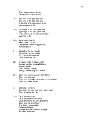 52

       Coro: eweo maboni sokun
       (Se despiden los muertos)

18.-   awa lona la iku osio awa lona
       awa lona la iku osio awa lona
       la iku, oke ona o awa lona, la iku
       osio, awalona la iku

19.-   oyon leye, la iku osio, oyon lele
       oyon leye, la iku osio, oyon lele
       la iku oke ona o oyonlele la iku osio
       oyon lele la iku

20.-   akua kunle ki olofin
       Akua kunle ki olofin
       Olofin loyiki, olofin mi oyare, aku
       Kunle ki olofin

21.-   ikin balele ñio, ikin balele
       Ikin balele ñio, ikin balele
       To lo mode, kiosan bale
       Coro: ikin balele ñio

22.-   mofoyu borele, mofoyu borele
       Mofoyu borele o aragba lo tolaye
       Mofoyu borele
       Coro: mofoyu, borele
       Mofoyu borele aragba lo tolaye

23.-   egun boni boshewo, egun boni bokun
       Egun boni boshewo
       Egun boni boshewo baba orun boni boshewo
       Baba egun boni bokun


24.-   shewere ekun ikun
       Ikun egun iku orun (aro onu – egun elearr)
       Coro: shewere ikun ikun

25.-   Orun lanla iku orun
       Orun lanla ara onu iku orun
       Coro: orun lanla iku orun orun lanla
       Egun eleri iku orun (coro)
       Oya dekun yansa dekun
       Odudua afe laye
       Shango afe laye mayetan mayeye
       Ari bawa ashikuelu
 