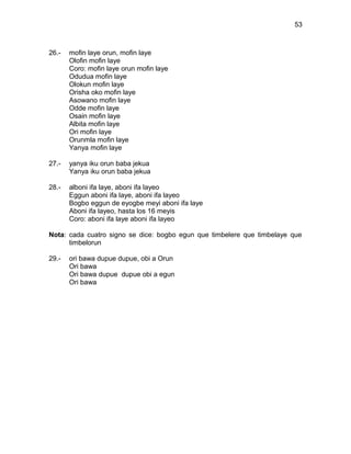 53



26.-   mofin laye orun, mofin laye
       Olofin mofin laye
       Coro: mofin laye orun mofin laye
       Odudua mofin laye
       Olokun mofin laye
       Orisha oko mofin laye
       Asowano mofin laye
       Odde mofin laye
       Osain mofin laye
       Albita mofin laye
       Ori mofin laye
       Orunmla mofin laye
       Yanya mofin laye

27.-   yanya iku orun baba jekua
       Yanya iku orun baba jekua

28.-   alboni ifa laye, aboni ifa layeo
       Eggun aboni ifa laye, aboni ifa layeo
       Bogbo eggun de eyogbe meyi aboni ifa laye
       Aboni ifa layeo, hasta los 16 meyis
       Coro: aboni ifa laye aboni ifa layeo

Nota: cada cuatro signo se dice: bogbo egun que timbelere que timbelaye que
      timbelorun

29.-   ori bawa dupue dupue, obi a Orun
       Ori bawa
       Ori bawa dupue dupue obi a egun
       Ori bawa
 