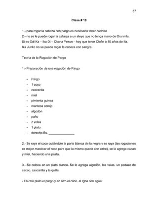 57

                                     Clase # 10


1.- para rogar la cabeza con pargo es necesario tener cuchillo
2.- no se le puede rogar la cabeza a un aleyo que no tenga mano de Orunmla.
Si es Odi Ka – Ika Di – Okana Yekun – hay que tener Olofin ó 10 años de Ifa.
Ika Junko no se puede rogar la cabeza con sangre.


Teoría de la Rogación de Pargo


1.- Preparación de una rogación de Pargo


   -   Pargo
   -   1 coco
   -   cascarilla
   -   miel
   -   pimienta guinea
   -   manteca corojo
   -   algodón
   -   paño
   -   2 velas
   -   1 plato
   -   derecho Bs. _______________


2.- Se raya el coco quitándole la parte blanca de la negra y se raya (las rogaciones
es mejor masticar el coco para que la misma quede con ashe), se le agrega cacao
y miel, haciendo una pasta.


3.- Se coloca en un plato blanco. Se le agrega algodón, las velas, un pedazo de
cacao, cascarilla y la quilla.


- En otro plato el pargo y en otro el coco, el Igba con agua.
 