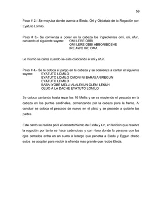 59

Paso # 2.- Se moyuba dando cuenta a Eleda, Ori y Obbatala de la Rogación con
Eyatuto Lomilo.


Paso # 3.- Se comienza a poner en la cabeza los ingredientes omi, ori, ofun,
cantando el siguiente suyere: OMI LERE OBBI
                              OMI LERE OBBI ABBONIBOSHE
                              IRE AWO IRE OMA


Lo mismo se canta cuando se esta colocando el ori y ofun.


Paso # 4.- Se le coloca el pargo en la cabeza y se comienza a cantar el siguiente
suyere:     EYATUTO LOMILO
            EYATUTO LOMILO OMONI NI BARABANIREGUN
            EYATUTO LOMILO
            BABA IYOBE MELLI ALALEKUN OLENI LEKUN
            OLUO A LA DACHE EYATUTO LOMILO

Se coloca cantando hasta rezar los 16 Mellis y se va moviendo el pescado en la
cabeza en los puntos cardinales, comenzando por la cabeza para la frente. Al
concluir se coloca el pescado de nuevo en el plato y se procede a quitarle las
partes.


Este canto se realiza para el encantamiento de Eleda y Ori, en función que reserva
la rogación por tanto se hace cadencioso y con ritmo donde la persona con las
ojos cerrados entra en un sumo o letargo que penetra a Eleda y Eggun chebo
estos se acoplan para recibir la ofrenda mas grande que recibe Eleda.
 