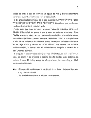 6



caracol de arriba a bajo en contra de las agujas del reloj y después al contrario
hasta la nuca, cantando el mismo suyere, después oti.
16.- Se procede al rompimiento de la ropa cantando: CAPAYO CAPAYO TIBIRY
TANCI KOYO FOWO TIBIRY TANCI FOYU FOWO, después se pisa con los pies
y se le sopla aguardiente delante y atrás.
17.- Se cogen las vistas de coco y pregunta PARALDO EBUADA OTAN SILE
ODARA BABA SEMI, se rompe la ropa y luego se baña con el omiero. Si da
OKANA se le echa pólvora en los cuatro puntos cardinales, se prende la pólvora
con tabaco empezando con Ofun Melli y se pregunta de nuevo, si dice que NO se
le echa azufre y alpiste y se prende de nuevo, se pregunta de nuevo, si dice que
NO se coge alcohol y se hace un circulo alrededor con alcohol y se enciende
automáticamente, la persona sale del circulo antes de apagarse la candela. Se le
hace una misa espiritual.
18.- después se colocan todos los ingredientes sobre la tela, se envuelve como un
ebbo, se amarra y se pregunta el destino de este. En los casos extremos se
entierra el ebbo. El destino puede ser el cementerio, río, mar, sobre un árbol,
monte, cuatro esquinas.


Nota: - El dinero del paraldo va en el medio del círculo debajo de la tela blanca en
      el signo de Otura Nico.
      - No puede hacer paraldo el Awo que no tenga Orun.
 