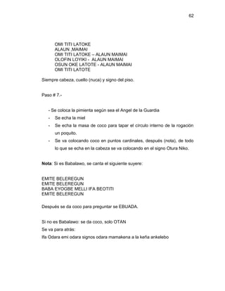 62




       OMI TITI LATOKE
       ALAUN ,MAIMAI
       OMI TITI LATOKE – ALAUN MAIMAI
       OLOFIN LOYIKI - ALAUN MAIMAI
       OSUN OKE LATOTE - ALAUN MAIMAI
       OMI TITI LATOTE

Siempre cabeza, cuello (nuca) y signo del piso.


Paso # 7.-


   - Se coloca la pimienta según sea el Angel de la Guardia
   -   Se echa la miel
   -   Se echa la masa de coco para tapar el círculo interno de la rogación
       un poquito.
   -   Se va colocando coco en puntos cardinales, después (nota), de todo
       lo que se echa en la cabeza se va colocando en el signo Otura Niko.


Nota: Si es Babalawo, se canta el siguiente suyere:


EMITE BELEREGUN
EMITE BELEREGUN
BABA EYOGBE MELLI IFA BEOTITI
EMITE BELEREGUN

Después se da coco para preguntar se EBUADA.


Si no es Babalawo: se da coco, solo OTAN
Se va para atrás:
Ifa Odara emi odara signos odara mamakena a la keña ankelebo
 