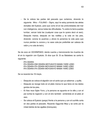 63




   -   Se le coloca las partes del pescado que cortamos, diciendo lo
       siguiente: Mira – FULANO – Signo, aquí te estoy poniendo las aletas
       dorsales del Eyatuto, para que como él en las profundidades del mar
       con inteligencia, vence todas las dificultades. Tu sobre la tierra puedes
       tumbar, vencer toda las (cualquier cosa que le quiera decir el awo).
       Después manos, después en las rodillas y la cola en los pies,
       diciendo: corona te pusimos y ahora te ponemos la cola para que
       nunca pierdas tu corona y no seas cola.(es preferible ser cabeza de
       ratón y no cola de león).


Se da coco en OCHINIPAKO, dando cuenta y mencionando los muertos de
él en la rogación con Eyatuto. Si dice que SI. Si es Babalawo se canta lo
siguiente:
       IFA ODARA
       IFA ODARA EMI ODARA MOYUKAYO MAMA YARE LEBO
       IFA ODARA IFA ODARA MOYUKAYO MAMA YARE LEBO
       IFA ODARA IFA ODARA MOYUKAYO MAMA YARE LEBO

Se va rezando los 16 meyis.


   -   Después se coloca el algodón con el canto que ya sabemos y quilla.
   -   Después se recoge todo en el plato menos lo que tiene en los dedos
       gordos de los pies.
   -   El Awo reza Ogbe Yono, y la persona se aguanta en la silla y con el
       pie tumba la rogación y con el otro también echándola en el plato al
       awo.
   -   Se coloca el Eyatuto (pargo) frente a la persona y con el cuchillo corta
       en dos partes el pescado. Rezando Oggunda Meyi y se corta por la
       mitad detrás de las agallas (branquias).
 