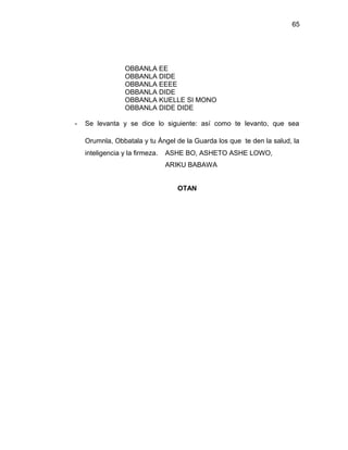 65




                  OBBANLA EE
                  OBBANLA DIDE
                  OBBANLA EEEE
                  OBBANLA DIDE
                  OBBANLA KUELLE SI MONO
                  OBBANLA DIDE DIDE

-   Se levanta y se dice lo siguiente: así como te levanto, que sea

    Orumnla, Obbatala y tu Ángel de la Guarda los que te den la salud, la
    inteligencia y la firmeza.   ASHE BO, ASHETO ASHE LOWO,
                                 ARIKU BABAWA


                                    OTAN
 
