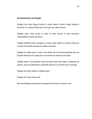 67




Encabezamiento de Osogbo


Osogbo ona intory Eggun buruku ni inkan araye ni obbini, latigo castigo a
través de un muerto arriado por una mujer que usted conoce.


Osogbo aiyan intori orisha ni osain ni lowo buruku ni awo Orunmila,
intranquilidad a través de Osain.


Osogbo ibanbola intory omologun ni inkan araye palero, la suerte virada por
un perro de prenda enviado por palero conocido.


Osogbo iku intyku sara ni unyen ni ile obbini ofo, la muerte producida por una
brujería dentro de mi cuerpo por una comida en casa de una mujer.


Osogbo ashe ni ofo laytoshu intory tiya tiya intori lowo araye, problemas de
justicia, que me puede llevar a perderlo todo por un chisme de un enemigo.


Osogbo aro intory obbini ni ofikale trupon


Osogbo ofo intory mamu obo


Hay dos Osogbo que siempre se pregunta Otonowa, son Aron e Iku.
 
