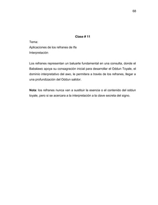 68




                                   Clase # 11
Tema:
Aplicaciones de los refranes de Ifa
Interpretación


Los refranes representan un baluarte fundamental en una consulta, donde el
Babalawo apoya su consagración inicial para desarrollar el Oddun Toyale, el
dominio interpretativo del awo, le permitera a través de los refranes, llegar a
una profundización del Oddun salidor.


Nota: los refranes nunca van a sustituir la esencia o el contenido del oddun
toyale, pero si se acercara a la interpretación a la clave secreta del signo.
 