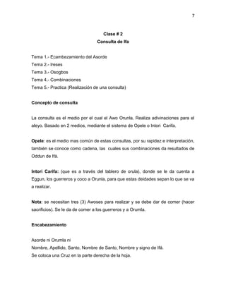 7



                                     Clase # 2
                                 Consulta de Ifa


Tema 1.- Ecambezamiento del Asorde
Tema 2.- Ireses
Tema 3.- Osogbos
Tema 4.- Combinaciones
Tema 5.- Practica (Realización de una consulta)


Concepto de consulta


La consulta es el medio por el cual el Awo Orunla. Realiza adivinaciones para el
aleyo. Basado en 2 medios, mediante el sistema de Opele o Intori Carifa.


Opele: es el medio mas común de estas consultas, por su rapidez e interpretación,
también se conoce como cadena, las cuales sus combinaciones da resultados de
Oddun de Ifá.


Intori Carifa: (que es a través del tablero de orula), donde se le da cuenta a
Eggun, los guerreros y coco a Orunla, para que estas deidades sepan lo que se va
a realizar.


Nota: se necesitan tres (3) Awoses para realizar y se debe dar de comer (hacer
sacrificios). Se le da de comer a los guerreros y a Orumla.


Encabezamiento


Asorde ni Orumla ni
Nombre, Apellido, Santo, Nombre de Santo, Nombre y signo de Ifá.
Se coloca una Cruz en la parte derecha de la hoja.
 