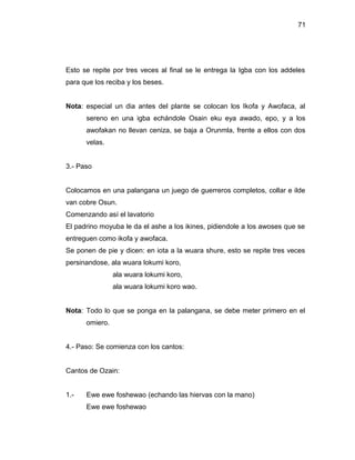 71




Esto se repite por tres veces al final se le entrega la Igba con los addeles
para que los reciba y los beses.


Nota: especial un dia antes del plante se colocan los Ikofa y Awofaca, al
      sereno en una igba echándole Osain eku eya awado, epo, y a los
      awofakan no llevan ceniza, se baja a Orunmla, frente a ellos con dos
      velas.


3.- Paso


Colocamos en una palangana un juego de guerreros completos, collar e ilde
van cobre Osun.
Comenzando así el lavatorio
El padrino moyuba le da el ashe a los ikines, pidiendole a los awoses que se
entreguen como ikofa y awofaca.
Se ponen de pie y dicen: en iota a la wuara shure, esto se repite tres veces
persinandose, ala wuara lokumi koro,
                ala wuara lokumi koro,
                ala wuara lokumi koro wao.


Nota: Todo lo que se ponga en la palangana, se debe meter primero en el
      omiero.


4.- Paso: Se comienza con los cantos:


Cantos de Ozain:


1.-   Ewe ewe foshewao (echando las hiervas con la mano)
      Ewe ewe foshewao
 