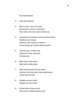72




      Ewe ewe foshewao


2.-   oshe oshe foshewao


3.-   Bara su wayo, omoni a la wuana
      Mamakena oe, obara su wuayo eke
      Eshu odara, omoni ala wuana mankena oe


4.-   ado ashureo, ado ashureo, bara la yiki ado ashureo
      Ibaraka ko awo moyuba
      Ibaraka ko awo moyuba oro mode ko
      Ni kosi barago ago moyubara Elewa shulona


5.-   I shonsho abe, i shonsho abe
      Odara koro ni leyo, baba semi
      I shonshe abe


6.-   Batun lawua, batun lowuo
      Alabu kenke, alabu kenke


7.-   Soke mando lodumare lo que mando
      Lodumare, dibu dibu dideo, baba sokuta sokuta
      Laroye soke lodumare


8.-   Alargaba iya soke mando
      Alargaba iya soke mando


9.-   Ae awa belona, Elewa su ayo
      Iwoko woko moforibara Elewa su ayo
 