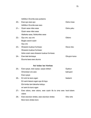 75




       Adifafun Orumila ewe podiamo
20.-   Ewe ayo ewe ayo                                 Oshe miwe
       Adifafun Orumila ewe awo
21.-   Ozain sese nileo sese                           Oshe yeku
       Ozain sese nileo sese
       Alaikeke sese, folokonileo sese
22.-   Oyu oro, oyu oro                                Odioro
       Bogbo awoni ozain
       Oyu oro
23.-   Shawere kuekue fumiwao                          Otura niko
       Shawere kuekue fumiwao
       Ashe ozain ewe shawere kuekue fumiwao
24.-   Ewe tete lamisaye                               Otrupon kana
       Ekuma lawa ewe okuma


                      Asi todas las hierbas
25.-   Ewe oyeye, ewe oyeye, oyeye okikan              Oyekun
       Omorokan oro awo                                batrupon
       Ewe oyeye
26.-   Eri simi la isoro egan                          Ikabemi
       Eri semi laisoro egan eye ibi laya
       Ebi kimbo tani lakosha koloyu
       eri semi la isoro egan
27.-   Ewe odora, ewe odora, ewe ozain ifa la oma ewe Iwori obere
       odara
28.-   Ewe odundun sheke, ewe odundun sheke            Ofun she
       Boro boro sheke boro
 