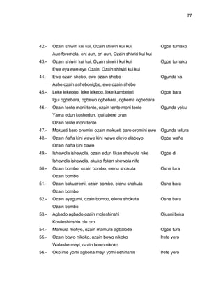 77




42.-   Ozain shiwiri kui kui, Ozain shiwiri kui kui            Ogbe tumako
       Aun foremola, eni aun, ori aun, Ozain shiwiri kui kui
43.-   Ozain shiwiri kui kui, Ozain shiwiri kui kui            Ogbe tumako
       Ewe eya ewe eye Ozain, Ozain shiwiri kui kui
44.-   Ewe ozain shebo, ewe ozain shebo                        Ogunda ka
       Ashe ozain ashebonigbe, ewe ozain shebo
45.-   Leke lekeooo, leke lekeoo, leke kambelori               Ogbe bara
       Igui ogbebara, ogbewo ogbebara, ogbema ogbebara
46.-   Ozain tente moni tente, ozain tente moni tente          Ogunda yeku
       Yama edun koshedun, igui abere orun
       Ozain tente moni tente
47.-   Mokueti baro oromini ozain mokueti baro oromini ewe     Ogunda tetura
48.-   Ozain ñaña kini wawe kini wawe eleyo elabeyo            Ogbe wañe
       Ozain ñaña kini bawo
49.-   Ishewola ishewola, ozain edun fikan shewola nike        Ogbe di
       Ishewola ishewola, akuko fokan shewola nife
50.-   Ozain bombo, ozain bombo, elenu shokuta                 Oshe tura
       Ozain bombo
51.-   Ozain bakueremi, ozain bombo, elenu shokuta             Oshe bara
       Ozain bombo
52.-   Ozain ayegumi, ozain bombo, elenu shokuta               Oshe bara
       Ozain bombo
53.-   Agbado agbado ozain moleshinshi                         Ojuani boka
       Kosileshinshin olu oro
54.-   Mamura mofiye, ozain mamura agbalode                    Ogbe tura
55.-   Ozain bowo nikoko, ozain bowo nikoko                    Irete yero
       Walashe meyi, ozain bowo nikoko
56.-   Oko inle yomi agbona meyi yomi oshinshin                Irete yero
 