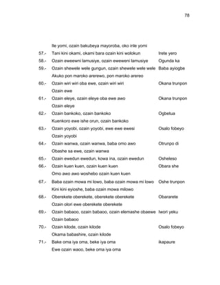 78




       Ile yomi, ozain bakubeya mayoroba, oko inle yomi
57.-   Tani kini okami, okami bara ozain kini wolokun     Irete yero
58.-   Ozain eweewni lamusiye, ozain eweweni lamusiye     Ogunda ka
59.-   Ozain shewele wele gungun, ozain shewele wele wele Baba ayiogbe
       Akuko pon maroko arerewo, pon maroko arereo
60.-   Ozain wiri wiri oba ewe, ozain wiri wiri           Okana trunpon
       Ozain ewe
61.-   Ozain eleye, ozain eleye oba ewe awo               Okana trunpon
       Ozain eleye
62.-   Ozain bankoko, ozain bankoko                       Ogbetua
       Kuenkoro ewe ishe orun, ozain bankoko
63.-   Ozain yoyobi, ozain yoyobi, ewe ewe ewesi          Osalo fobeyo
       Ozain yoyobi
64.-   Ozain wanwa, ozain wanwa, baba omo awo             Otrunpo di
       Obashe sa ewe, ozain wanwa
65.-   Ozain ewedun ewedun, kowa ina, ozain ewedun        Osheleso
66.-   Ozain kuen kuen, ozain kuen kuen                   Obara she
       Omo awo awo woshebo ozain kuen kuen
67.-   Baba ozain mowa mi lowo, baba ozain mowa mi lowo   Oshe trunpon
       Kini kini eyioshe, baba ozain mowa milowo
68.-   Oberekete oberekete, oberekete oberekete           Obararete
       Ozain olori ewe oberekete oberekete
69.-   Ozain babaoo, ozain babaoo, ozain elemashe obaewe Iwori yeku
       Ozain babaoo
70.-   Ozain kilode, ozain kilode                         Osalo fobeyo
       Okama babashire, ozain kilode
71.-   Bake oma iya oma, beke iya oma                     ikapaure
       Ewe ozain waoo, beke oma iya oma
 