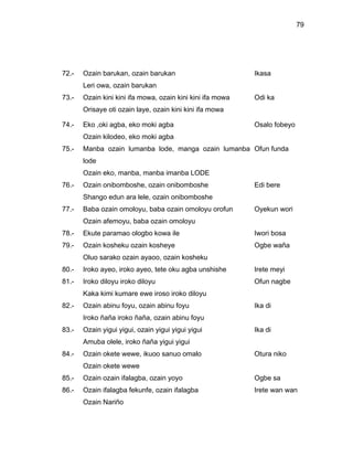 79




72.-   Ozain barukan, ozain barukan                         Ikasa
       Leri owa, ozain barukan
73.-   Ozain kini kini ifa mowa, ozain kini kini ifa mowa   Odi ka
       Orisaye oti ozain laye, ozain kini kini ifa mowa

74.-   Eko ,oki agba, eko moki agba                         Osalo fobeyo
       Ozain kilodeo, eko moki agba
75.-   Manba ozain lumanba lode, manga ozain lumanba Ofun funda
       lode
       Ozain eko, manba, manba imanba LODE
76.-   Ozain onibomboshe, ozain onibomboshe                 Edi bere
       Shango edun ara lele, ozain onibomboshe
77.-   Baba ozain omoloyu, baba ozain omoloyu orofun        Oyekun wori
       Ozain afemoyu, baba ozain omoloyu
78.-   Ekute paramao ologbo kowa ile                        Iwori bosa
79.-   Ozain kosheku ozain kosheye                          Ogbe waña
       Oluo sarako ozain ayaoo, ozain kosheku
80.-   Iroko ayeo, iroko ayeo, tete oku agba unshishe       Irete meyi
81.-   Iroko diloyu iroko diloyu                            Ofun nagbe
       Kaka kimi kumare ewe iroso iroko diloyu
82.-   Ozain abinu foyu, ozain abinu foyu                   Ika di
       Iroko ñaña iroko ñaña, ozain abinu foyu
83.-   Ozain yigui yigui, ozain yigui yigui yigui           Ika di
       Amuba olele, iroko ñaña yigui yigui
84.-   Ozain okete wewe, ikuoo sanuo omalo                  Otura niko
       Ozain okete wewe
85.-   Ozain ozain ifalagba, ozain yoyo                     Ogbe sa
86.-   Ozain ifalagba fekunfe, ozain ifalagba               Irete wan wan
       Ozain Nariño
 