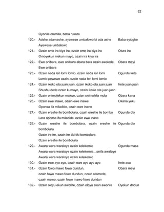 82




        Oyonile orumila, baba rukuta
120.-   Adshe adamashe, ayawese umbalowo bi ada ashe               Baba eyiogbe
        Ayewese umbalowo
121.-   Ozain omo ira kiya ira, ozain omo ira kiya ira             Otura ira
        Omoyekun niekun mayo, ozain ira kiya ira
122.-   Ewe onibara, ewe onibara abara bara ozain awolode,         Obara meyi
        Ewe onibara
123.-   Ozain nada leri lomi lomio, ozain nada leri lomi           Ogunda kete
        Lomio pewewe ozain, ozain nada leri lomi lomio
124.-   Ozain ikoko ota juan juan, ozain ikoko ota juan juan       Irete juan juan
        Shushu dede ozain kumayo, ozain ikoko ota juan juan
125.-   Ozain onimolekun makun, ozian onimolela mola               Obara kana
126.-   Ozain ewe inawe, ozain ewe inawe                           Okana yeku
        Oponsa ifa miladide, ozain ewe inane
127.-   Ozain ereshe ile bombolara, ozain ereshe ile bombo         Ogunda dio
        Lara oponsa ifa miladide, ozain ewe inane
128.-   Ozain   ereshe     ile   bombolara,   ozain    ereshe   ile Ogunda dio
        bombolara
        Ozain ire ire, ozain ire tiki tiki bombolara
        Ozain ereshe ile bombolara
129.-   Awara wara waraloye ozain kelekemio                        Ogunda masa
        Awara wara waraloye ozain kelekemio…onifa awaloye
        Awara wara waraloye ozain kelekemio
130.-   Ozain ewe ayo ayo, ozain ewe ayo ayo ayo                   Irete asa
131.-   Ozain fowo mawo fowo dundun,                               Obara meyi
        ozain fowo mawo fowo dundun, ozain otamode,
        ozain mawo, ozain fowo mawo fowo dundun
132.-   Ozain oloyu ekun aworire, ozain oloyu ekun aworire         Oyekun dndun
 