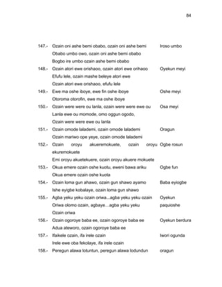 84




147.-   Ozain oni ashe bemi obabo, ozain oni ashe bemi         Iroso umbo
        Obabo umbo owo, ozain oni ashe bemi obabo
        Bogbo ire umbo ozain ashe bemi obabo
148.-   Ozain atori ewe orishaoo, ozain atori ewe orihaoo      Oyekun meyi
        Efufu lele, ozain mashe beleye atori ewe
        Ozain atori ewe orishaoo, efufu lele
149.-   Ewe ma oshe iboye, ewe fin oshe iboye                  Oshe meyi
        Otoroma otorofin, ewe ma oshe iboye
150.-   Ozain were were ou lanla, ozain were were ewe ou       Osa meyi
        Lanla ewe ou momode, omo oggun ogodo,
        Ozain were were ewe ou lanla
151.-   Ozain omode lalademi, ozain omode lalademi             Oragun
        Ozain mariwo ope yeye, ozain omode lalademi
152.-   Ozain      oroyu     akueremokuete,       ozain   oroyu Ogbe rosun
        ekuremokuete
        Emi oroyu akuetekuere, ozain oroyu akuere mokuete
153.-   Okua emere ozain oshe kuotu, eweni bawa ariku          Ogbe fun
        Okua emere ozain oshe kuota
154.-   Ozain loma gun ahawo, ozain gun shawo ayamo            Baba eyiogbe
        Ishe eyigbe kobalaye, ozain loma gun shawo
155.-   Agba yeku yeku ozain oriwa...agba yeku yeku ozain      Oyekun
        Oriwa olomo ozain, agbaye…agba yeku yeku               paquioshe
        Ozain oriwa
156.-   Ozain ogoroye baba ee, ozain ogoroye baba ee           Oyekun berdura
        Adua ateworo, ozain ogoroye baba ee
157.-   Ifaikele ozain, ifa irele ozain                        Iwori ogunda
        Irele ewe oba fekolaye, ifa irele ozain
158.-   Peregun alawa lotuntun, peregun alawa lodundun         oragun
 