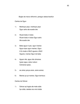 85




      Bogbo de marun efiromini, peregun alawa lowofun

Cantos de Ogun


1.-   Mariboye yeye, mariboye yeye
      Ogun asho ala wuede oke


2.-   Wueni bobo ni bobo
      Wueni bobo ni bobo Ogun asho
      Ala wuede oke


3.-   Baba agua ni yeo, ogun mariwo
      Agua niyeo ogun mariwo, Ogun
      A fo mode o INLE oguere o INLE
      Oguere, mariwo Ogun de baba


4.-   Aguan nile, agua nile cómanse
      Iyawo agua, sokun sokun
      Cómanse iyawo.


5.-   ee ariwo yanya arere, arere arereo


6.-   Mariwo ye ye mariwo, Ogun lamiwuo


Cantos de Oshosi


1.-   Oshosi ayi logda ala mala odde
      Iya odde, sakaka reo omo lodde
 