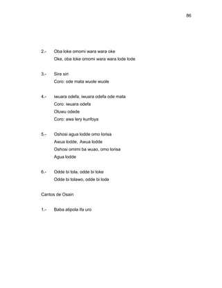 86




2.-   Oba loke omomi wara wara oke
      Oke, oba loke omomi wara wara lode lode


3.-   Sire siri
      Coro: ode mata wuole wuole


4.-   iwuara odefa, iwuara odefa ode mata
      Coro: iwuara odefa
      Oluwu odede
      Coro: awa lery kunfoya


5.-   Oshosi agua lodde omo lorisa
      Awua lodde, Awua lodde
      Oshosi omimi ba wuao, omo lorisa
      Agua lodde


6.-   Odde bi tola, odde bi toke
      Odde bi tolawo, odde bi lode


Cantos de Osain


1.-   Baba atipola ifa uro
 