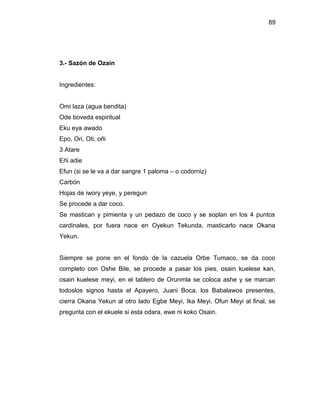 89




3.- Sazón de Ozain


Ingredientes:


Omi laza (agua bendita)
Ode boveda espiritual
Eku eya awado
Epo, Ori, Oti, oñi
3 Atare
Eñi adie
Efun (si se le va a dar sangre 1 paloma – o codorniz)
Carbón
Hojas de iwory yeye, y peregun
Se procede a dar coco.
Se mastican y pimienta y un pedazo de coco y se soplan en los 4 puntos
cardinales, por fuera nace en Oyekun Tekunda, masticarlo nace Okana
Yekun.


Siempre se pone en el fondo de la cazuela Orbe Tumaco, se da coco
completo con Oshe Bile, se procede a pasar los pies, osain kuelese kan,
osain kuelese meyi, en el tablero de Orunmla se coloca ashe y se marcan
todoslos signos hasta el Apayero, Juani Boca, los Babalawos presentes,
cierra Okana Yekun al otro lado Egbe Meyi, Ika Meyi, Ofun Meyi al final, se
pregunta con el ekuele si esta odara, ewe ni koko Osain.
 