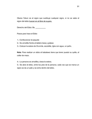 91




Okana Yekun es el signo que sustituye cualquier signo, si no se sabe el
signo del ebbo buscar en el libre de suyere.


Derecho del Ebbo: Bs. __________


Pasos para hace el Ebbo


1.- Confeccionar el paquete
2.- Se arrodilla frente al tablero besa y golpea
3.- Colocar la estera de Orunmla, escobilla, Igba con agua, un paño.


Nota: Para realizar un ebbo el babalawo tiene que tener puesto su quilla, el
collar de mazo.


4.- La persona se arrodilla y besa la estera.
5.- Se abre el ebbo, entre los pies de la persona, cada vez que se marca un
signo se da un palo y se echa dentro del ebbo.
 