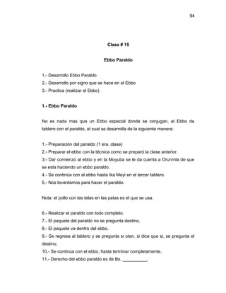94




                                   Clase # 15


                                  Ebbo Paraldo


1.- Desarrollo Ebbo Paraldo
2.- Desarrollo por signo que se hace en el Ebbo
3.- Practica (realizar el Ebbo)


1.- Ebbo Paraldo


No es nada mas que un Ebbo especial donde se conjugan, el Ebbo de
tablero con el paraldo, el cual se desarrolla de la siguiente manera:


1.- Preparación del paraldo (1 era. clase)
2.- Preparar el ebbo con la técnica como se preparó la clase anterior.
3.- Dar comienzo al ebbo y en la Moyuba se le da cuenta a Orunmla de que
se esta haciendo un ebbo paraldo.
4.- Se continúa con el ebbo hasta Ika Meyi en el tercer tablero.
5.- Nos levantamos para hacer el paraldo.


Nota: el pollo con las telas en las patas es el que se usa.


6.- Realizar el paraldo con todo completo.
7.- El paquete del paraldo no se pregunta destino.
8.- El paquete va dentro del ebbo.
9.- Se regresa al tablero y se pregunta si otan, si dice que si, se pregunta el
destino.
10.- Se continúa con el ebbo, hasta terminar completamente.
11.- Derecho del ebbo paraldo es de Bs. __________.
 