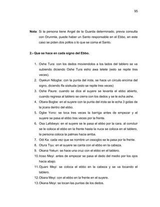 95




Nota: Si la persona tiene Angel de la Guarda determinado, previa consulta
      con Orunmla, puede haber un Santo responsable en el Ebbo, en este
      caso se piden dos pollos o lo que se coma el Santo.


2.- Que se hace en cada signo del Ebbo.


   1. Oshe Tura: con los dedos moviendolos a los lados del tablero se va
      subiendo diciendo Oshe Tura esho awa tetete (esto se repite tres
      veces).
   2. Oyekun Nilogbe: con la punta del irota, se hace un circulo encima del
      signo, diciendo Ifa sisikuda (esto se repite tres veces)
   3. Oshe Paure: cuando se dice el suyere se levanta el ebbo abierto,
      cuando regresa al tablero se cierra con los dedos y se le echa ashe.
   4. Obara Bogbe: en el suyere con la punta del irota se le echa 3 gotas de
      la jicara dentro del ebbo.
   5. Ogbe Yono: se toca tres veces la barriga antes de empezar y el
      suyere se pasa el ebbo tres veces por la frente.
   6. Osa Lafobeyo: en el suyere se le pasa el ebbo por la cara, al concluir
      se le coloca el ebbo en la frente hasta la nuca se coloca en el tablero,
      la persona coloca la palmas hacia arriba.
   7. Odi Ka: cada vez que se nombre un ossogbo se le pasa por la frente.
   8. Otura Tiyu: en el suyere se canta con el ebbo en la cabeza.
   9. Okana Yekun: se hace una cruz con el ebbo en el tablero.
   10. Iroso Meyi: antes de empezar se pasa el dedo del medio por los ojos
      hacia abajo.
   11. Ojuani Meyi: se coloca el ebbo en la cabeza y se va tocando el
      tablero.
   12. Obara Meyi: con el ebbo en la frente en el suyere.
   13. Okana Meyi: se tocan las puntas de los dedos.
 