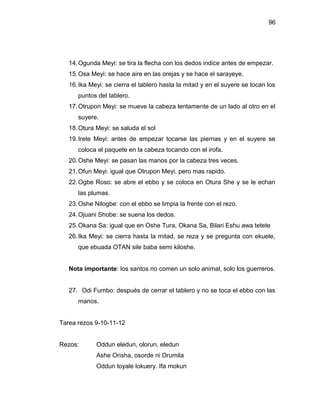 96




   14. Ogunda Meyi: se tira la flecha con los dedos indice antes de empezar.
   15. Osa Meyi: se hace aire en las orejas y se hace el sarayeye.
   16. Ika Meyi: se cierra el tablero hasta la mitad y en el suyere se tocan los
      puntos del tablero.
   17. Otrupon Meyi: se mueve la cabeza lentamente de un lado al otro en el
      suyere.
   18. Otura Meyi: se saluda el sol
   19. Irete Meyi: antes de empezar tocarse las piernas y en el suyere se
      coloca el paquete en la cabeza tocando con el irofa.
   20. Oshe Meyi: se pasan las manos por la cabeza tres veces.
   21. Ofun Meyi: igual que Otrupon Meyi, pero mas rapido.
   22. Ogbe Roso: se abre el ebbo y se coloca en Otura She y se le echan
      las plumas.
   23. Oshe Nilogbe: con el ebbo se limpia la frente con el rezo.
   24. Ojuani Shobe: se suena los dedos.
   25. Okana Sa: igual que en Oshe Tura, Okana Sa, Bilari Eshu awa tetete
   26. Ika Meyi: se cierra hasta la mitad, se reza y se pregunta con ekuele,
      que ebuada OTAN sile baba semi kiloshe.


   Nota importante: los santos no comen un solo animal, solo los guerreros.


   27. Odi Fumbo: después de cerrar el tablero y no se toca el ebbo con las
      manos.


Tarea rezos 9-10-11-12


Rezos:       Oddun eledun, olorun, eledun
             Ashe Orisha, osorde ni Orumila
             Oddun toyale lokuery. Ifa mokun
 