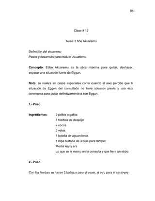 98




                                   Clase # 16


                              Tema: Ebbo Akuaremu


Definición del akuaremu
Pasos y desarrollo para realizar Akuaremu


Concepto: Ebbo Akuaremu es la obra máxima para quitar, deshacer,
separar una situación fuerte de Eggun.


Nota: se realiza en casos especiales como cuando el awo percibe que la
situación de Eggun del consultado no tiene solución previa y usa esta
ceremonia para quitar definitivamente a ese Eggun.


1.- Paso


Ingredientes:       2 pollos o gallos
                    7 hierbas de despojo
                    2 cocos
                    2 velas
                    1 botella de aguardiente
                    1 ropa sudada de 3 días para romper
                    Media lery y ara
                    Lo que se le marco en la consulta y que lleva un ebbo.


2.- Paso


Con las hierbas se hacen 2 bultos y para el osain, el otro para el sarayeye
 