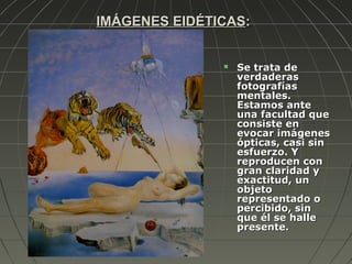 IMÁGENES EIDÉTICASIMÁGENES EIDÉTICAS::
 Se trata deSe trata de
verdaderasverdaderas
fotografíasfotografías
mentales.mentales.
Estamos anteEstamos ante
una facultad queuna facultad que
consiste enconsiste en
evocar imágenesevocar imágenes
ópticas, casi sinópticas, casi sin
esfuerzo. Yesfuerzo. Y
reproducen conreproducen con
gran claridad ygran claridad y
exactitud, unexactitud, un
objetoobjeto
representado orepresentado o
percibido, sinpercibido, sin
que él se halleque él se halle
presente.presente.
 