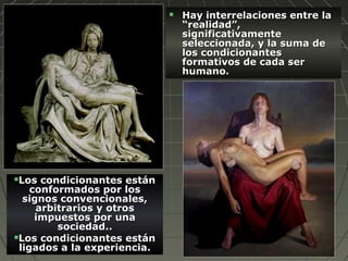  Hay interrelaciones entre laHay interrelaciones entre la
“realidad”,“realidad”,
significativamentesignificativamente
seleccionada, y la suma deseleccionada, y la suma de
los condicionanteslos condicionantes
formativos de cada serformativos de cada ser
humano.humano.
Los condicionantes estánLos condicionantes están
conformados por losconformados por los
signos convencionales,signos convencionales,
arbitrarios y otrosarbitrarios y otros
impuestos por unaimpuestos por una
sociedad..sociedad..
Los condicionantes estánLos condicionantes están
ligados a la experiencia.ligados a la experiencia.
 