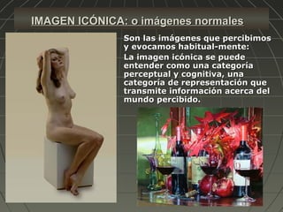 IMAGEN ICÓNICA: o imágenes normalesIMAGEN ICÓNICA: o imágenes normales
 Son las imágenes que percibimosSon las imágenes que percibimos
y evocamos habitual­mente:y evocamos habitual­mente:
 La imagen icónica se puedeLa imagen icónica se puede
entender como una categoríaentender como una categoría
perceptual y cognitiva, unaperceptual y cognitiva, una
categoría de representación quecategoría de representación que
transmite información acerca deltransmite información acerca del
mundo percibido.mundo percibido.
 