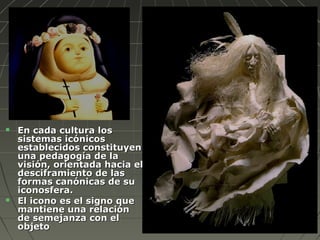 En cada cultura losEn cada cultura los
sistemas icónicossistemas icónicos
establecidos constituyenestablecidos constituyen
una pedagogía de launa pedagogía de la
visión, orientada hacia elvisión, orientada hacia el
desciframiento de lasdesciframiento de las
formas canónicas de suformas canónicas de su
iconosfera.iconosfera.
 El icono es el signo queEl icono es el signo que
mantiene una relaciónmantiene una relación
de semejanza con elde semejanza con el
objetoobjeto
 