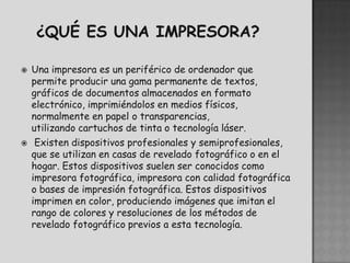   Una impresora es un periférico de ordenador que
    permite producir una gama permanente de textos,
    gráficos de documentos almacenados en formato
    electrónico, imprimiéndolos en medios físicos,
    normalmente en papel o transparencias,
    utilizando cartuchos de tinta o tecnología láser.
    Existen dispositivos profesionales y semiprofesionales,
    que se utilizan en casas de revelado fotográfico o en el
    hogar. Estos dispositivos suelen ser conocidos como
    impresora fotográfica, impresora con calidad fotográfica
    o bases de impresión fotográfica. Estos dispositivos
    imprimen en color, produciendo imágenes que imitan el
    rango de colores y resoluciones de los métodos de
    revelado fotográfico previos a esta tecnología.
 