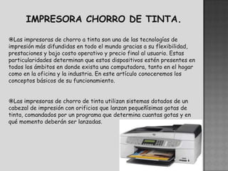 Las impresoras de chorro a tinta son una de las tecnologías de
impresión más difundidas en todo el mundo gracias a su flexibilidad,
prestaciones y bajo costo operativo y precio final al usuario. Estas
particularidades determinan que estos dispositivos estén presentes en
todos los ámbitos en donde exista una computadora, tanto en el hogar
como en la oficina y la industria. En este artículo conoceremos los
conceptos básicos de su funcionamiento.


Las impresoras de chorro de tinta utilizan sistemas dotados de un
cabezal de impresión con orificios que lanzan pequeñísimas gotas de
tinta, comandados por un programa que determina cuantas gotas y en
qué momento deberán ser lanzadas.
 