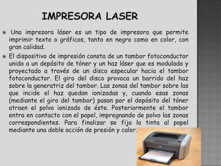     Una impresora láser es un tipo de impresora que permite
    imprimir texto o gráficos, tanto en negro como en color, con
    gran calidad.
   El dispositivo de impresión consta de un tambor fotoconductor
    unido a un depósito de tóner y un haz láser que es modulado y
    proyectado a través de un disco especular hacia el tambor
    fotoconductor. El giro del disco provoca un barrido del haz
    sobre la generatriz del tambor. Las zonas del tambor sobre las
    que incide el haz quedan ionizadas y, cuando esas zonas
    (mediante el giro del tambor) pasan por el depósito del tóner
    atraen el polvo ionizado de éste. Posteriormente el tambor
    entra en contacto con el papel, impregnando de polvo las zonas
    correspondientes. Para finalizar se fija la tinta al papel
    mediante una doble acción de presión y calor.
 