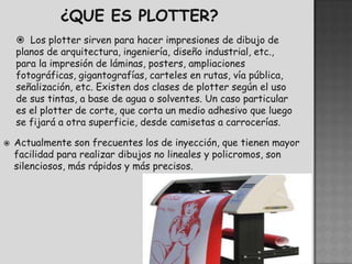  Los plotter sirven para hacer impresiones de dibujo de
    planos de arquitectura, ingeniería, diseño industrial, etc.,
    para la impresión de láminas, posters, ampliaciones
    fotográficas, gigantografías, carteles en rutas, vía pública,
    señalización, etc. Existen dos clases de plotter según el uso
    de sus tintas, a base de agua o solventes. Un caso particular
    es el plotter de corte, que corta un medio adhesivo que luego
    se fijará a otra superficie, desde camisetas a carrocerías.

   Actualmente son frecuentes los de inyección, que tienen mayor
    facilidad para realizar dibujos no lineales y policromos, son
    silenciosos, más rápidos y más precisos.
 