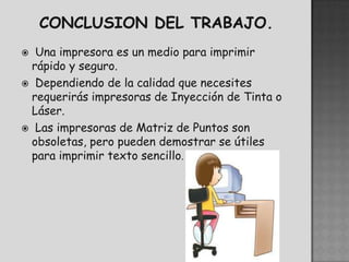  Una impresora es un medio para imprimir
 rápido y seguro.
 Dependiendo de la calidad que necesites
 requerirás impresoras de Inyección de Tinta o
 Láser.
 Las impresoras de Matriz de Puntos son
 obsoletas, pero pueden demostrar se útiles
 para imprimir texto sencillo.
 