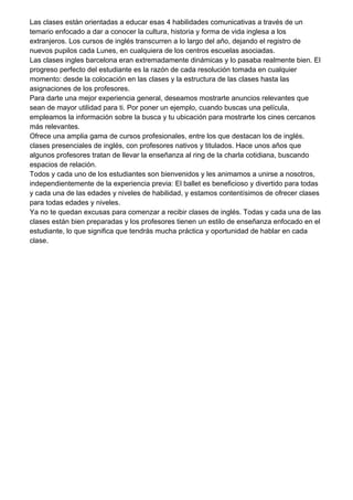 Las clases están orientadas a educar esas 4 habilidades comunicativas a través de un
temario enfocado a dar a conocer la cultura, historia y forma de vida inglesa a los
extranjeros. Los cursos de inglés transcurren a lo largo del año, dejando el registro de
nuevos pupilos cada Lunes, en cualquiera de los centros escuelas asociadas.
Las clases ingles barcelona eran extremadamente dinámicas y lo pasaba realmente bien. El
progreso perfecto del estudiante es la razón de cada resolución tomada en cualquier
momento: desde la colocación en las clases y la estructura de las clases hasta las
asignaciones de los profesores.
Para darte una mejor experiencia general, deseamos mostrarte anuncios relevantes que
sean de mayor utilidad para ti. Por poner un ejemplo, cuando buscas una película,
empleamos la información sobre la busca y tu ubicación para mostrarte los cines cercanos
más relevantes.
Ofrece una amplia gama de cursos profesionales, entre los que destacan los de inglés.
clases presenciales de inglés, con profesores nativos y titulados. Hace unos años que
algunos profesores tratan de llevar la enseñanza al ring de la charla cotidiana, buscando
espacios de relación.
Todos y cada uno de los estudiantes son bienvenidos y les animamos a unirse a nosotros,
independientemente de la experiencia previa: El ballet es beneficioso y divertido para todas
y cada una de las edades y niveles de habilidad, y estamos contentísimos de ofrecer clases
para todas edades y niveles.
Ya no te quedan excusas para comenzar a recibir clases de inglés. Todas y cada una de las
clases están bien preparadas y los profesores tienen un estilo de enseñanza enfocado en el
estudiante, lo que significa que tendrás mucha práctica y oportunidad de hablar en cada
clase.
 