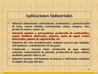 19
Aplicaciones IndustrialesAplicaciones Industriales
• Industria alimentaria: enfriamiento, terminación y pasteurizaciónIndustria alimentaria: enfriamiento, terminación y pasteurización
de leche, zumos, bebidas carbonatadas, salsas, vinagres, vino,de leche, zumos, bebidas carbonatadas, salsas, vinagres, vino,
jarabe de azúcar, aceite, etc.jarabe de azúcar, aceite, etc.
• Industria química y petroquímica: producción de combustibles,Industria química y petroquímica: producción de combustibles,
etanol, biodiésel, disolventes, pinturas, pasta de papel, aceitesetanol, biodiésel, disolventes, pinturas, pasta de papel, aceites
industriales, plantas de cogeneración, etc.industriales, plantas de cogeneración, etc.
• Industria delIndustria del Aire acondicionadoAire acondicionado: cualquier proceso que implique: cualquier proceso que implique
enfriamiento o calentamiento de los gases.enfriamiento o calentamiento de los gases.
• Calefacción yCalefacción y Energía SolarEnergía Solar: producción de agua caliente: producción de agua caliente
sanitaria, calentamiento de piscinas, producción de agua calientesanitaria, calentamiento de piscinas, producción de agua caliente
mediante paneles solares, etc.mediante paneles solares, etc.
• Industria marina: enfriamiento de motores y lubricantes medianteIndustria marina: enfriamiento de motores y lubricantes mediante
el empleo del agua del mar.el empleo del agua del mar.
 