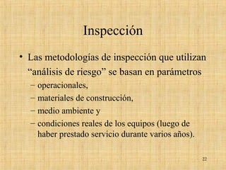 Inspección
• Las metodologías de inspección que utilizan
“análisis de riesgo” se basan en parámetros
– operacionales,
– materiales de construcción,
– medio ambiente y
– condiciones reales de los equipos (luego de
haber prestado servicio durante varios años).
22
 