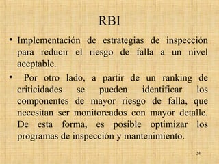 RBI
• Implementación de estrategias de inspección
para reducir el riesgo de falla a un nivel
aceptable.
• Por otro lado, a partir de un ranking de
criticidades se pueden identificar los
componentes de mayor riesgo de falla, que
necesitan ser monitoreados con mayor detalle.
De esta forma, es posible optimizar los
programas de inspección y mantenimiento.
24
 