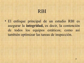 RBI
• El enfoque principal de un estudio RBI es
asegurar la integridad, es decir, la contención
de todos los equipos estáticos; como así
también optimizar las tareas de inspección.
25
 