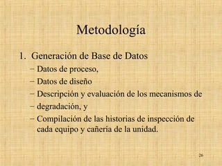 Metodología
1. Generación de Base de Datos
– Datos de proceso,
– Datos de diseño
– Descripción y evaluación de los mecanismos de
– degradación, y
– Compilación de las historias de inspección de
cada equipo y cañería de la unidad.
26
 